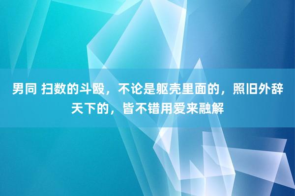 男同 扫数的斗殴，不论是躯壳里面的，照旧外辞天下的，皆不错用爱来融解