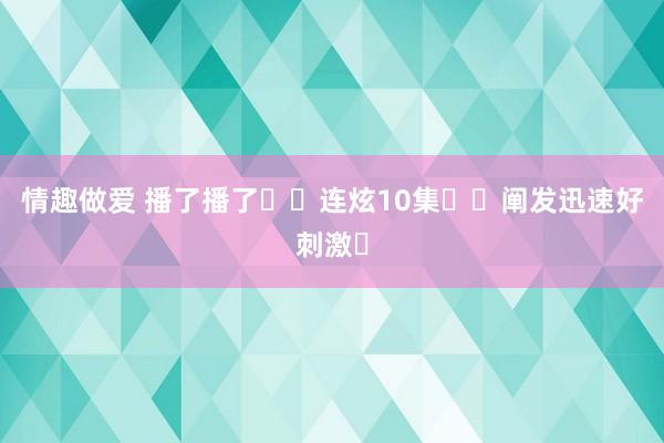 情趣做爱 播了播了❗️连炫10集❗️阐发迅速好刺激❗