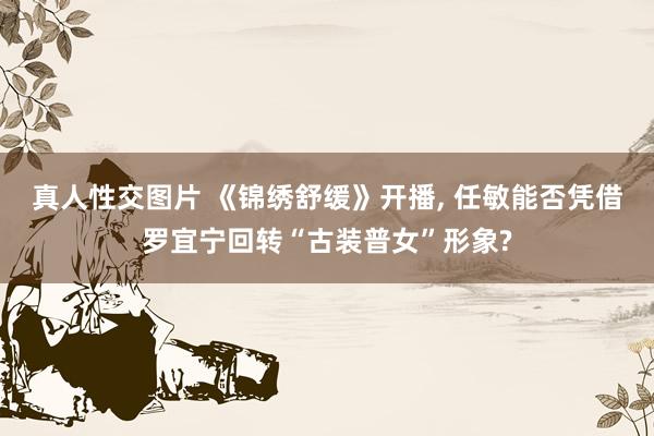 真人性交图片 《锦绣舒缓》开播， 任敏能否凭借罗宜宁回转“古装普女”形象?