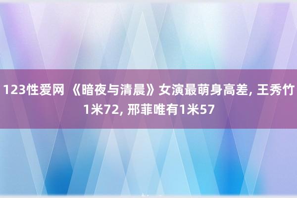 123性爱网 《暗夜与清晨》女演最萌身高差， 王秀竹1米72， 邢菲唯有1米57