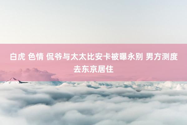 白虎 色情 侃爷与太太比安卡被曝永别 男方测度去东京居住