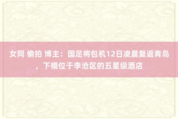 女同 偷拍 博主：国足将包机12日凌晨复返青岛，下榻位于李沧区的五星级酒店