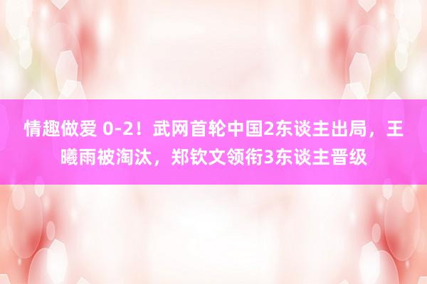 情趣做爱 0-2！武网首轮中国2东谈主出局，王曦雨被淘汰，郑钦文领衔3东谈主晋级