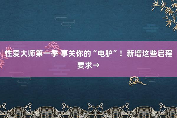 性爱大师第一季 事关你的“电驴”！新增这些启程要求→