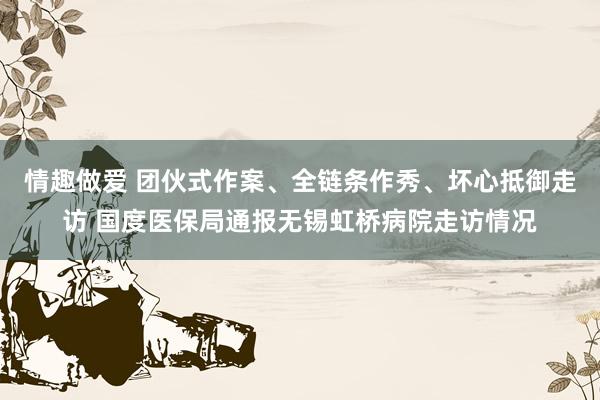 情趣做爱 团伙式作案、全链条作秀、坏心抵御走访 国度医保局通报无锡虹桥病院走访情况