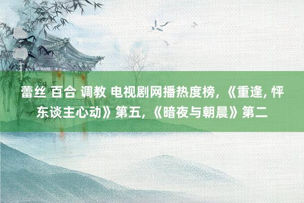 蕾丝 百合 调教 电视剧网播热度榜， 《重逢， 怦东谈主心动》第五， 《暗夜与朝晨》第二