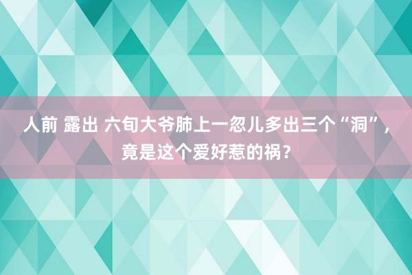 人前 露出 六旬大爷肺上一忽儿多出三个“洞”，竟是这个爱好惹的祸？