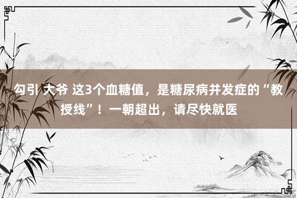 勾引 大爷 这3个血糖值，是糖尿病并发症的“教授线”！一朝超出，请尽快就医