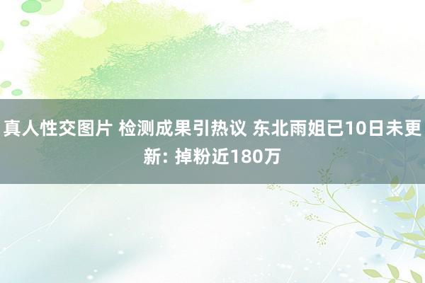 真人性交图片 检测成果引热议 东北雨姐已10日未更新: 掉粉近180万