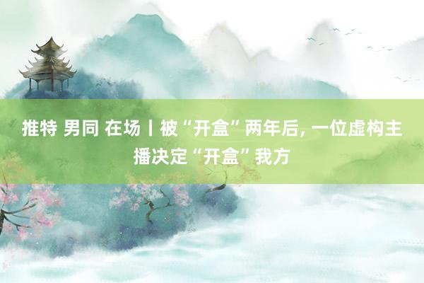 推特 男同 在场丨被“开盒”两年后， 一位虚构主播决定“开盒”我方