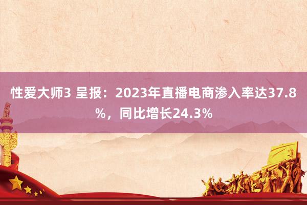 性爱大师3 呈报：2023年直播电商渗入率达37.8%，同比增长24.3%