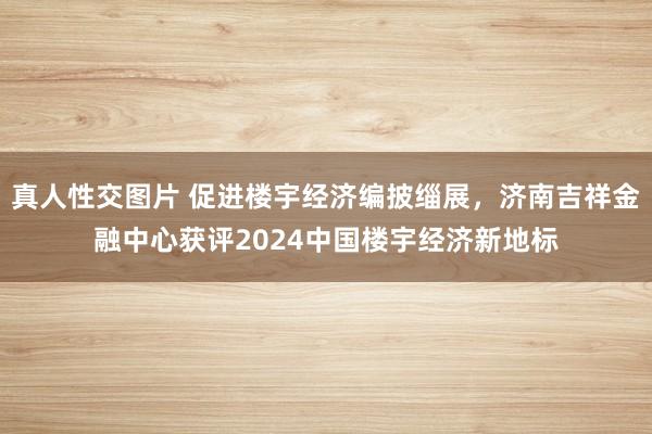 真人性交图片 促进楼宇经济编披缁展，济南吉祥金融中心获评2024中国楼宇经济新地标