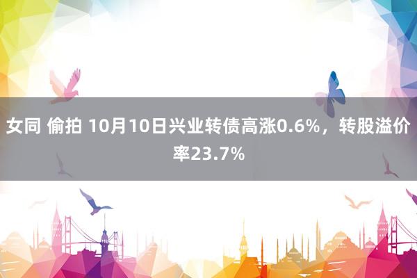 女同 偷拍 10月10日兴业转债高涨0.6%，转股溢价率23.7%