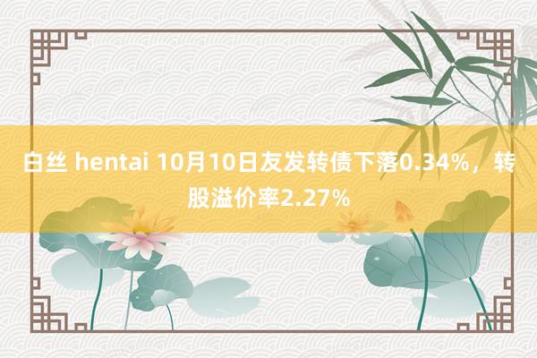 白丝 hentai 10月10日友发转债下落0.34%，转股溢价率2.27%