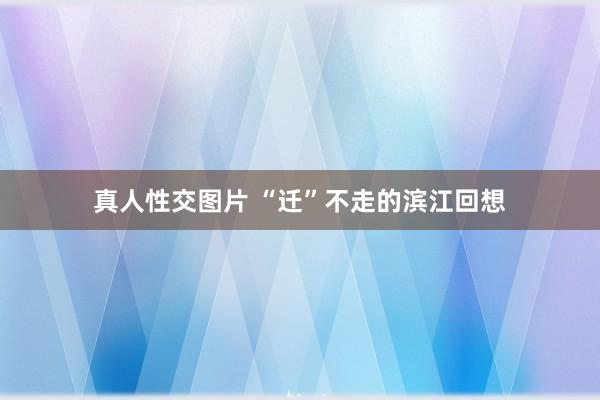 真人性交图片 “迁”不走的滨江回想