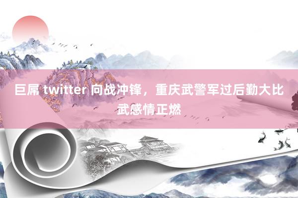 巨屌 twitter 向战冲锋，重庆武警军过后勤大比武感情正燃