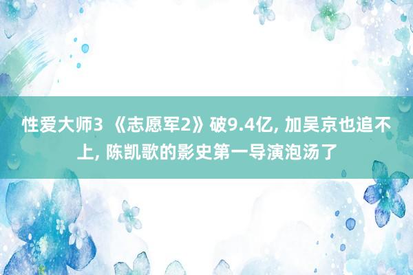 性爱大师3 《志愿军2》破9.4亿， 加吴京也追不上， 陈凯歌的影史第一导演泡汤了