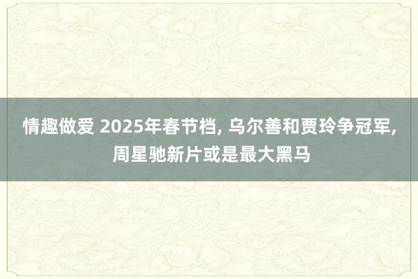 情趣做爱 2025年春节档， 乌尔善和贾玲争冠军， 周星驰新片或是最大黑马