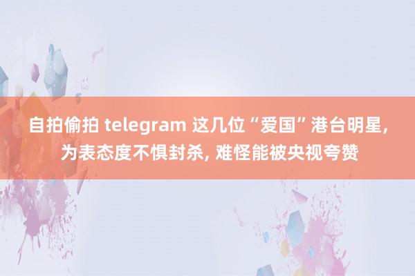 自拍偷拍 telegram 这几位“爱国”港台明星， 为表态度不惧封杀， 难怪能被央视夸赞