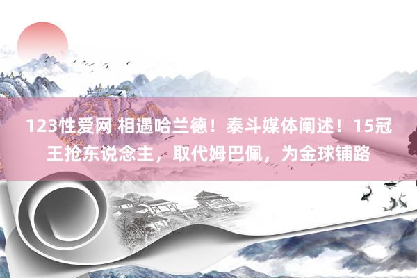 123性爱网 相遇哈兰德！泰斗媒体阐述！15冠王抢东说念主，取代姆巴佩，为金球铺路