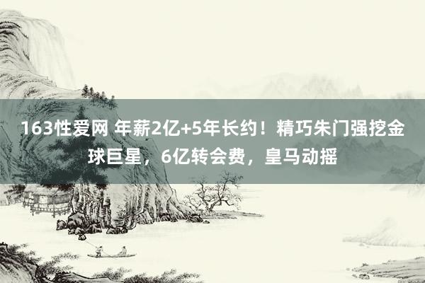 163性爱网 年薪2亿+5年长约！精巧朱门强挖金球巨星，6亿转会费，皇马动摇