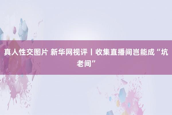 真人性交图片 新华网视评丨收集直播间岂能成“坑老间”