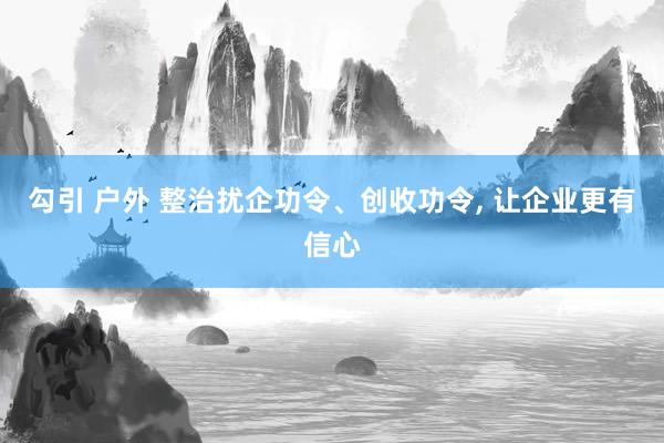 勾引 户外 整治扰企功令、创收功令， 让企业更有信心