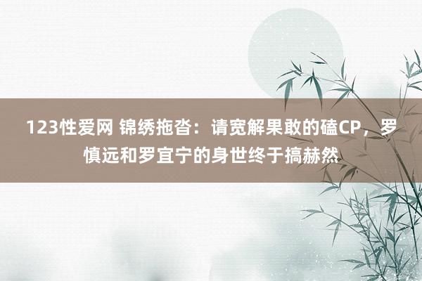 123性爱网 锦绣拖沓：请宽解果敢的磕CP，罗慎远和罗宜宁的身世终于搞赫然