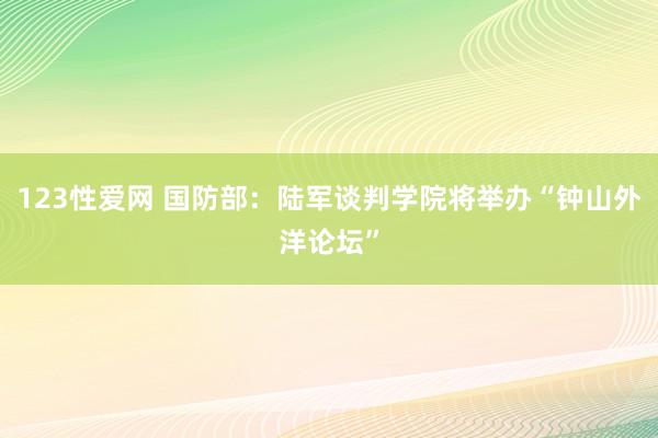 123性爱网 国防部：陆军谈判学院将举办“钟山外洋论坛”