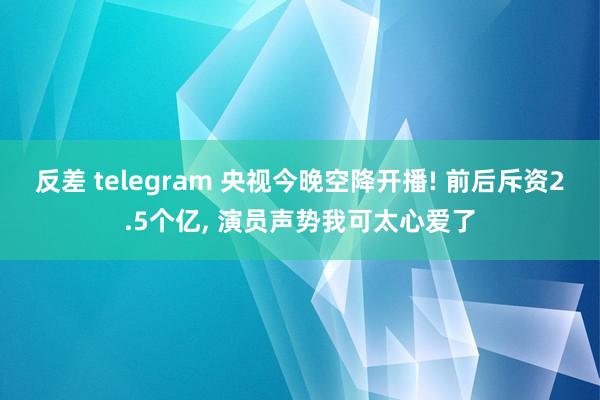 反差 telegram 央视今晚空降开播! 前后斥资2.5个亿， 演员声势我可太心爱了