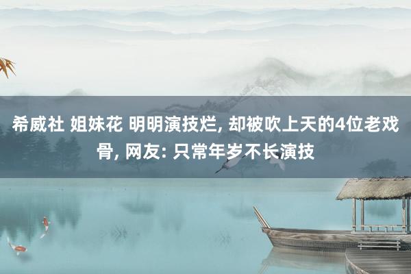 希威社 姐妹花 明明演技烂， 却被吹上天的4位老戏骨， 网友: 只常年岁不长演技