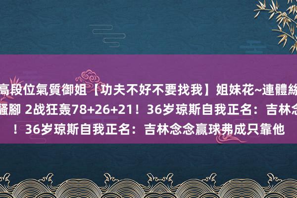 高段位氣質御姐【功夫不好不要找我】姐妹花~連體絲襪~大奶晃動~絲襪騷腳 2战狂轰78+26+21！36岁琼斯自我正名：吉林念念赢球弗成只靠他