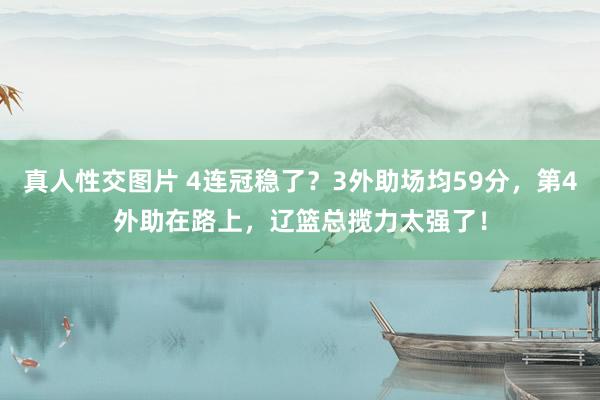 真人性交图片 4连冠稳了？3外助场均59分，第4外助在路上，辽篮总揽力太强了！