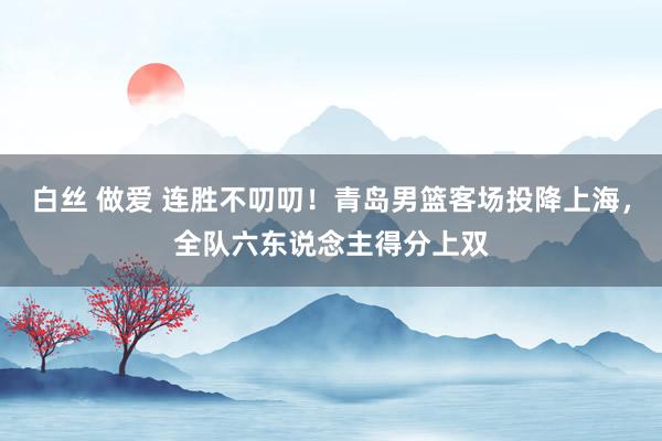 白丝 做爱 连胜不叨叨！青岛男篮客场投降上海，全队六东说念主得分上双