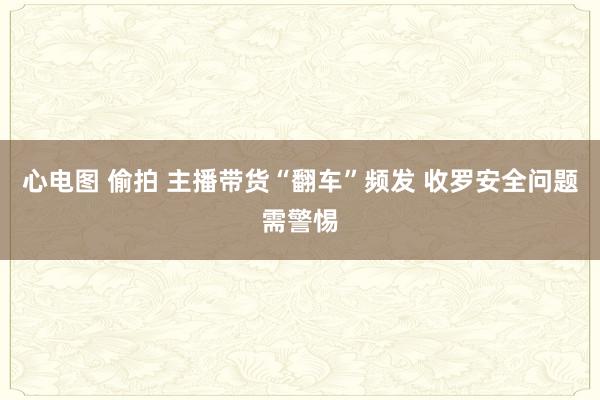 心电图 偷拍 主播带货“翻车”频发 收罗安全问题需警惕