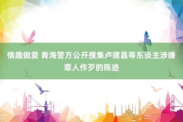 情趣做爱 青海警方公开搜集卢建昌等东谈主涉嫌罪人作歹的陈迹