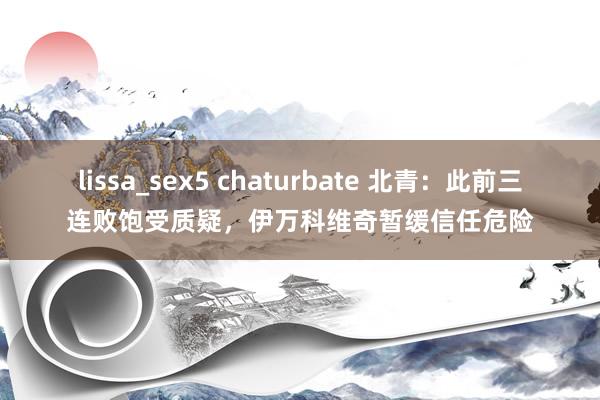 lissa_sex5 chaturbate 北青：此前三连败饱受质疑，伊万科维奇暂缓信任危险