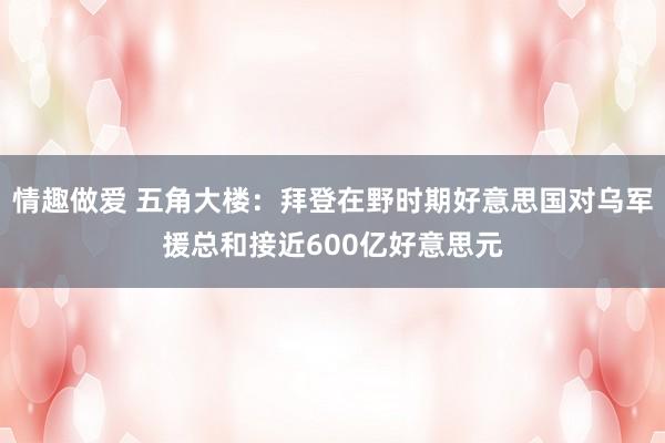 情趣做爱 五角大楼：拜登在野时期好意思国对乌军援总和接近600亿好意思元