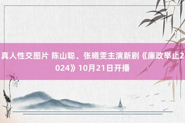 真人性交图片 陈山聪、张曦雯主演新剧《廉政举止2024》10月21日开播