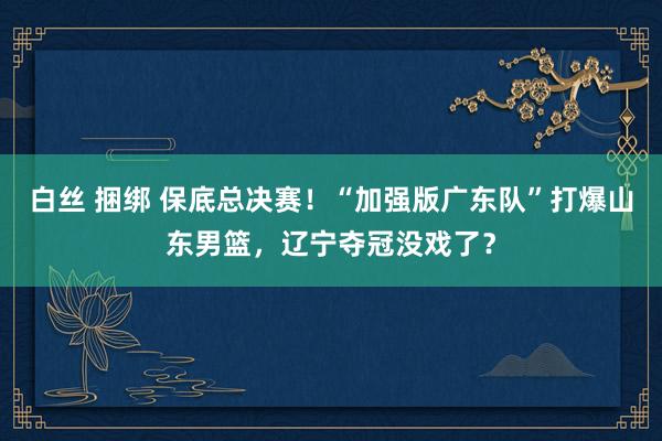 白丝 捆绑 保底总决赛！“加强版广东队”打爆山东男篮，辽宁夺冠没戏了？