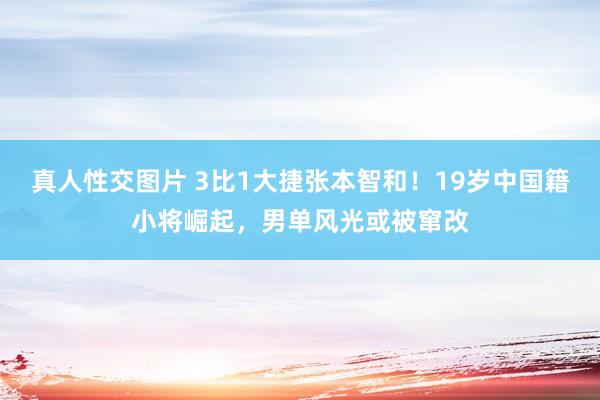 真人性交图片 3比1大捷张本智和！19岁中国籍小将崛起，男单风光或被窜改