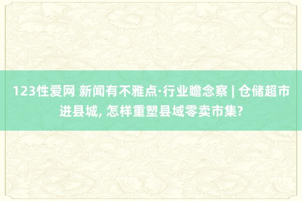 123性爱网 新闻有不雅点·行业瞻念察 | 仓储超市进县城， 怎样重塑县域零卖市集?