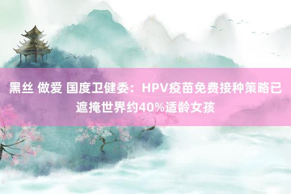 黑丝 做爱 国度卫健委：HPV疫苗免费接种策略已遮掩世界约40%适龄女孩