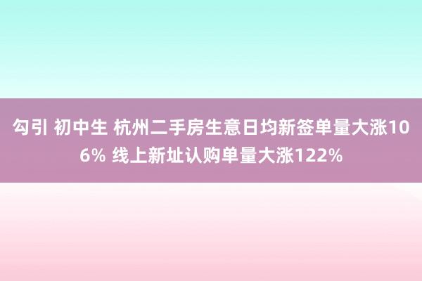 勾引 初中生 杭州二手房生意日均新签单量大涨106% 线上新址认购单量大涨122%