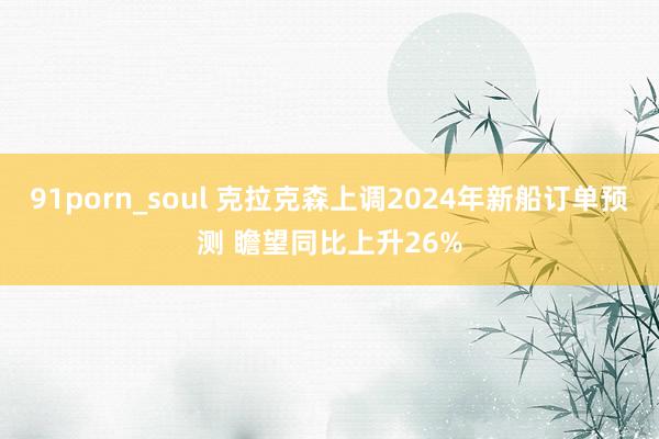 91porn_soul 克拉克森上调2024年新船订单预测 瞻望同比上升26%