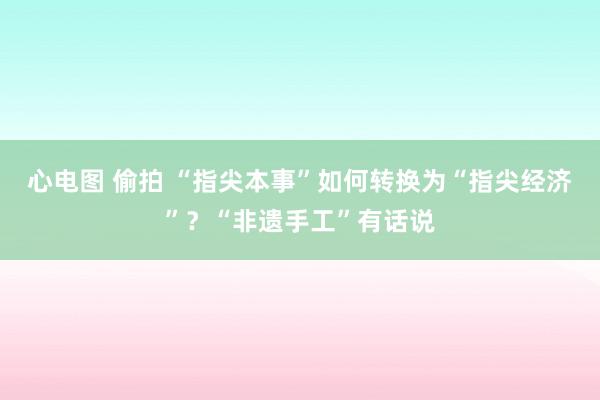 心电图 偷拍 “指尖本事”如何转换为“指尖经济”？“非遗手工”有话说