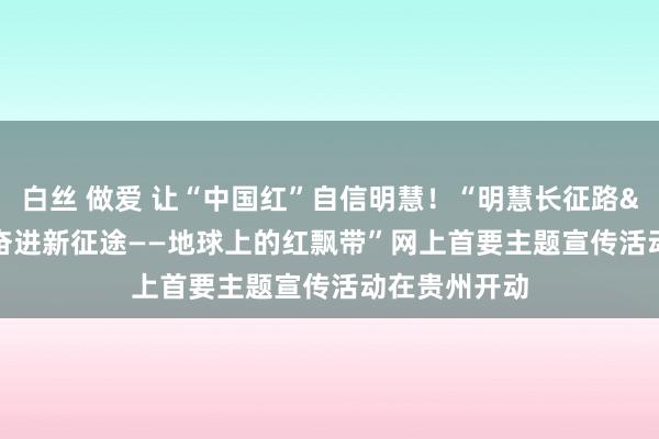 白丝 做爱 让“中国红”自信明慧！“明慧长征路&#32;奋进新征途——地球上的红飘带”网上首要主题宣传活动在贵州开动