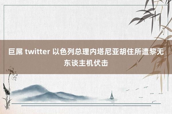 巨屌 twitter 以色列总理内塔尼亚胡住所遭黎无东谈主机伏击