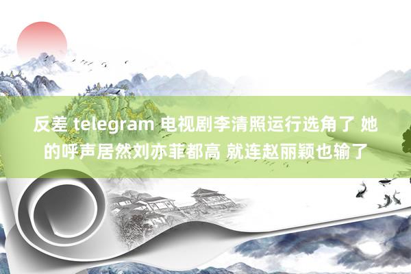 反差 telegram 电视剧李清照运行选角了 她的呼声居然刘亦菲都高 就连赵丽颖也输了