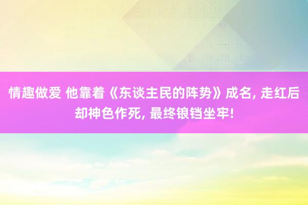 情趣做爱 他靠着《东谈主民的阵势》成名， 走红后却神色作死， 最终锒铛坐牢!